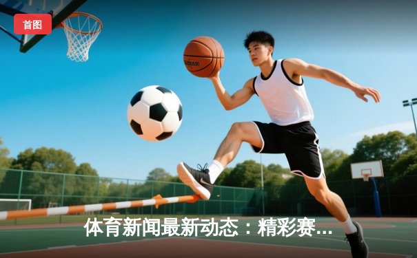 体育新闻最新动态：精彩赛事回顾