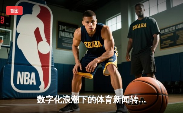 数字化浪潮下的体育新闻转型：从赛事播报到生态构建