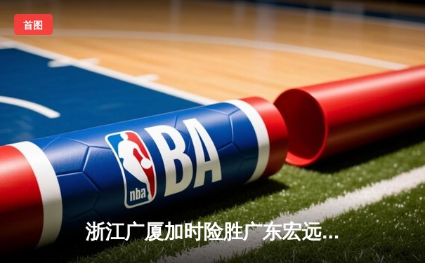 浙江广厦加时险胜广东宏远，胡金秋35+15主宰内线