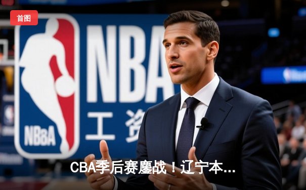 CBA季后赛鏖战！辽宁本钢加时逆转广东宏远，赵继伟砍30分准三双