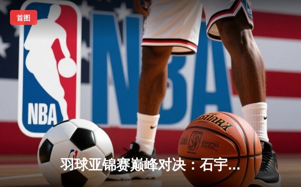 羽球亚锦赛巅峰对决：石宇奇逆转夺冠，国羽男单时隔五年重登亚洲之巅