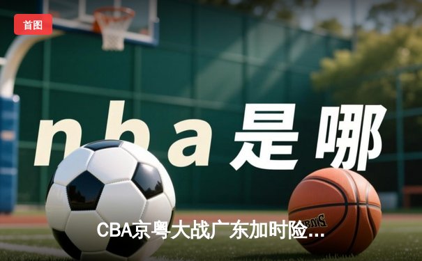CBA京粤大战广东加时险胜，胡明轩35分创赛季新高