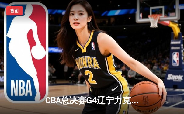 CBA总决赛G4辽宁力克新疆，总比分3-0夺赛点