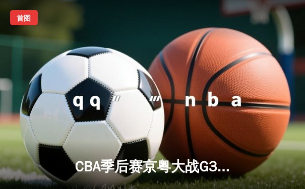 CBA季后赛京粤大战G3：广东宏远加时险胜北京首钢，周琦29+16主宰内线