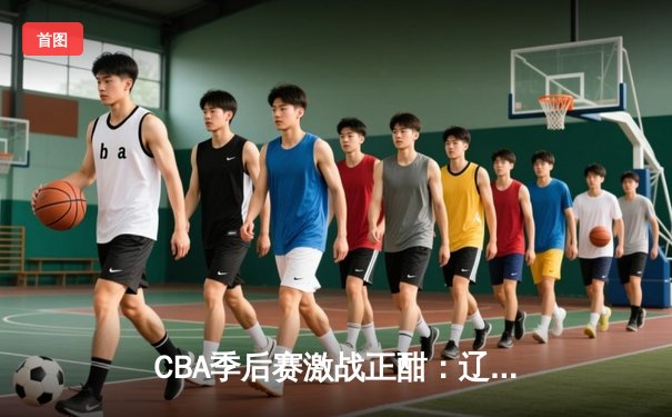 CBA季后赛激战正酣：辽宁本钢逆转广东宏远，赵继伟关键三分锁定胜局