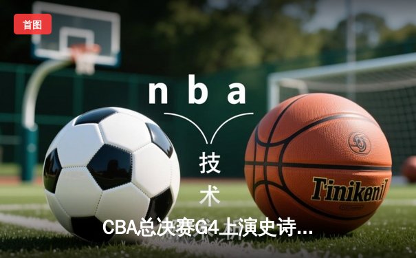 CBA总决赛G4上演史诗逆转 辽宁本钢加时险胜浙江稠州金租夺赛点