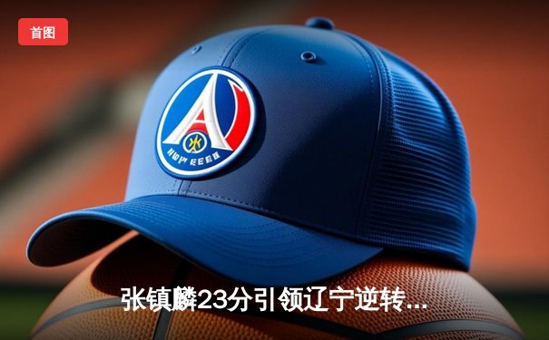 张镇麟23分引领辽宁逆转广东 CBA半决赛上演惊天翻盘