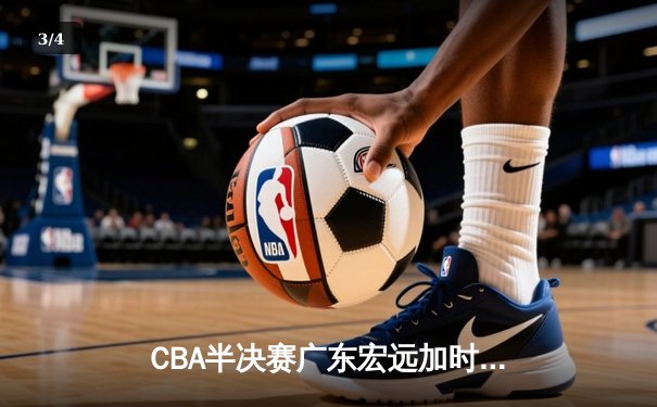 CBA半决赛广东宏远加时险胜辽宁本钢，赵睿关键三分锁定胜局 - 3