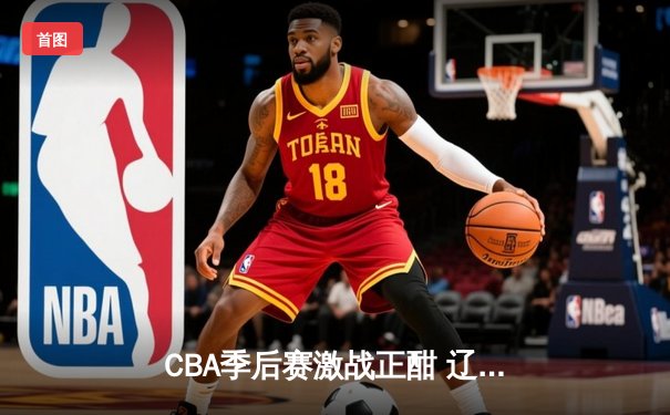 CBA季后赛激战正酣 辽宁本钢加时险胜广东宏远总分2-1领先
