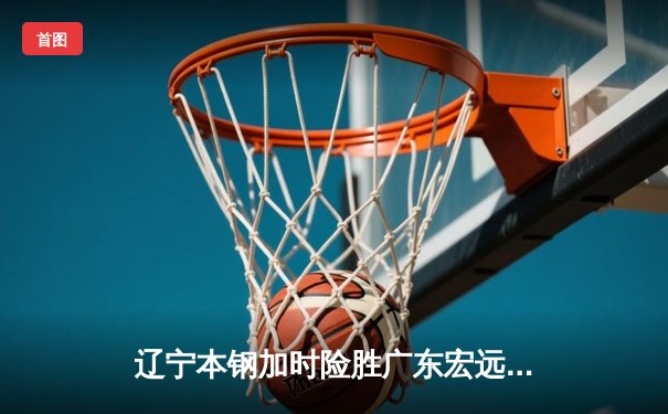 辽宁本钢加时险胜广东宏远 CBA半决赛上演史诗级对决