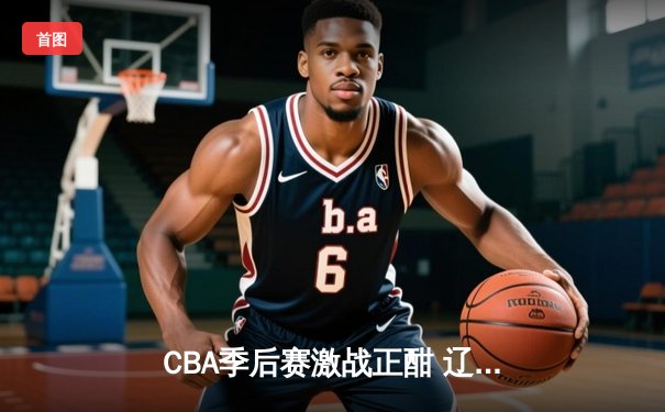 CBA季后赛激战正酣 辽宁本钢加时险胜广东宏远总分2-1领先