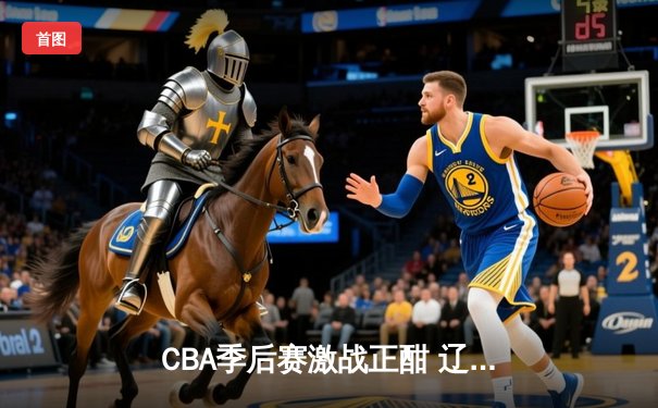 CBA季后赛激战正酣 辽宁本钢加时险胜广东宏远总分2-1领先