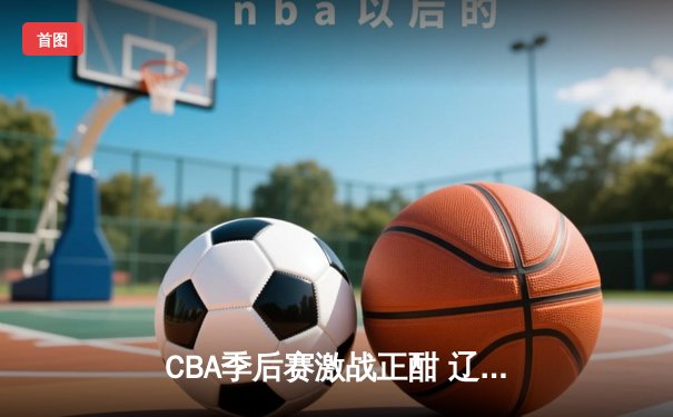 CBA季后赛激战正酣 辽宁本钢加时险胜广东宏远总分2-1领先