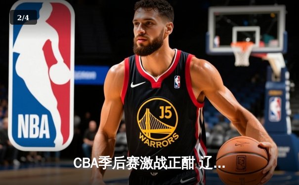 CBA季后赛激战正酣 辽宁本钢加时险胜广东宏远总分2-1领先 - 2