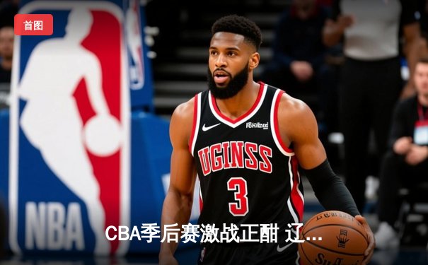 CBA季后赛激战正酣 辽宁本钢加时险胜广东宏远总分2-1领先