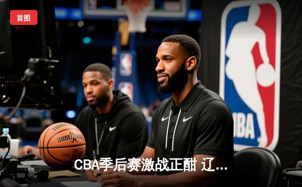 CBA季后赛激战正酣 辽宁本钢加时险胜广东宏远总分2-1领先