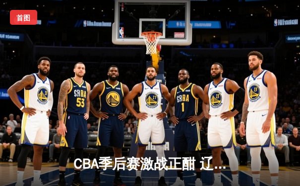 CBA季后赛激战正酣 辽宁本钢加时险胜广东宏远总分2-1领先