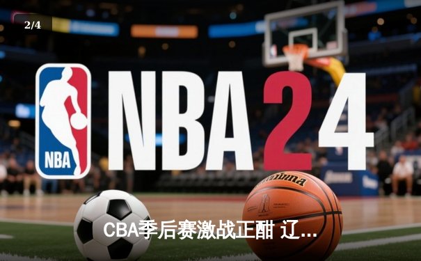 CBA季后赛激战正酣 辽宁本钢加时险胜广东宏远总分2-1领先 - 2