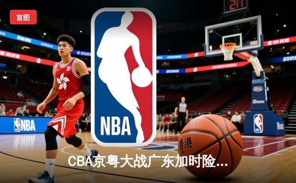 CBA京粤大战广东加时险胜北京 周琦28+15制霸内线胡明轩关键三分救主