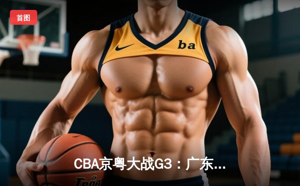 CBA京粤大战G3：广东宏远加时逆转北京首钢，胡明轩35分创生涯新高