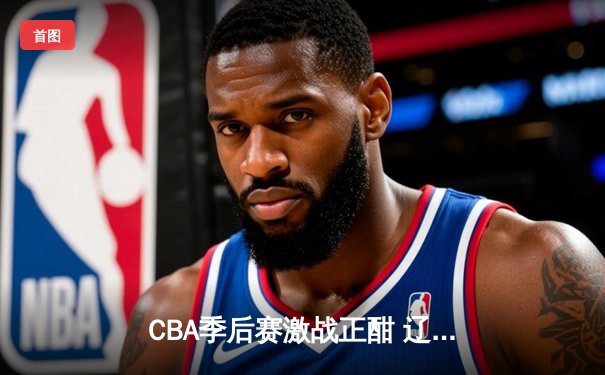CBA季后赛激战正酣 辽宁本钢加时险胜广东宏远总分2-1领先