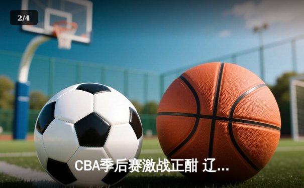 CBA季后赛激战正酣 辽宁本钢加时险胜广东宏远总分2-1领先 - 2